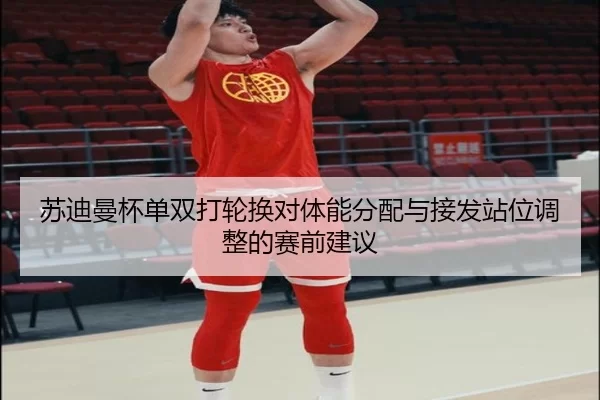 苏迪曼杯单双打轮换对体能分配与接发站位调整的赛前建议