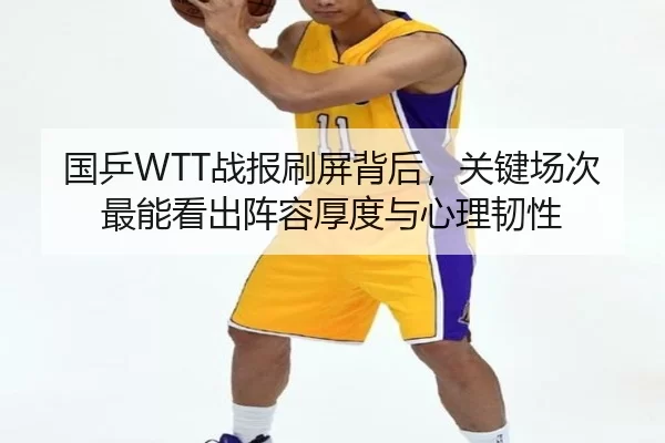 国乒WTT战报刷屏背后，关键场次最能看出阵容厚度与心理韧性（Kering）